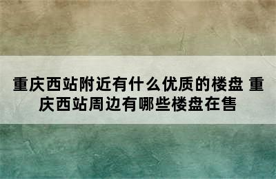 重庆西站附近有什么优质的楼盘 重庆西站周边有哪些楼盘在售